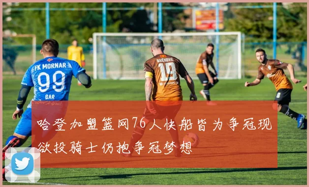 哈登加盟篮网76人快船皆为争冠现欲投骑士仍抱争冠梦想