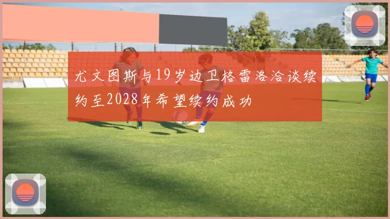 尤文图斯与19岁边卫格雷洛洽谈续约至2028年希望续约成功