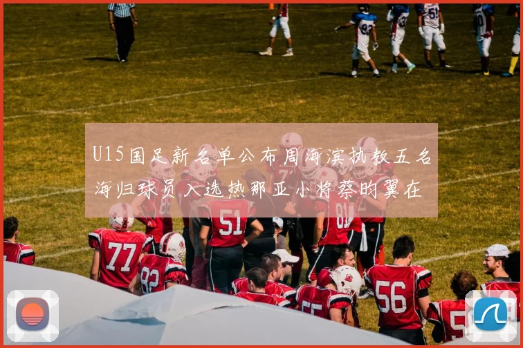 U15国足新名单公布周海滨执教五名海归球员入选热那亚小将蔡昀翼在列