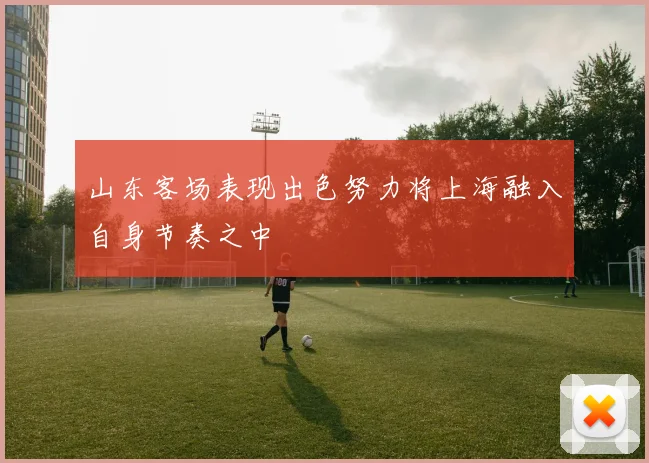 山东客场表现出色努力将上海融入自身节奏之中