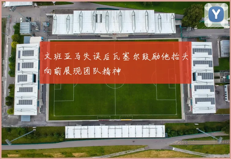文班亚马失误后瓦塞尔鼓励他抬头向前展现团队精神