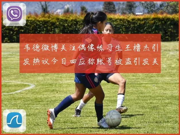 韦德微博关注偶像练习生王橹杰引发热议今日回应称账号被盗引发关注