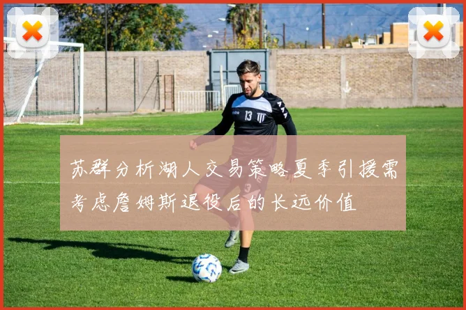 苏群分析湖人交易策略夏季引援需考虑詹姆斯退役后的长远价值