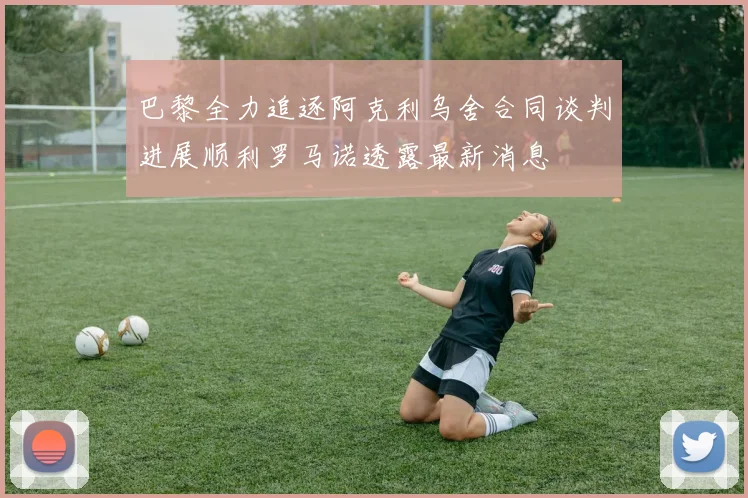 巴黎全力追逐阿克利乌舍合同谈判进展顺利罗马诺透露最新消息