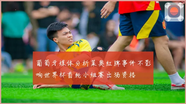 葡萄牙媒体分析莱奥红牌事件不影响世界杯首轮小组赛出场资格