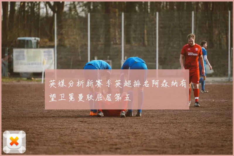 英媒分析新赛季英超排名阿森纳有望卫冕曼联屈居第五