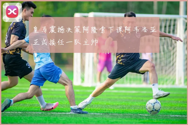 皇马震撼决策阿隆索下课阿韦洛亚正式接任一队主帅