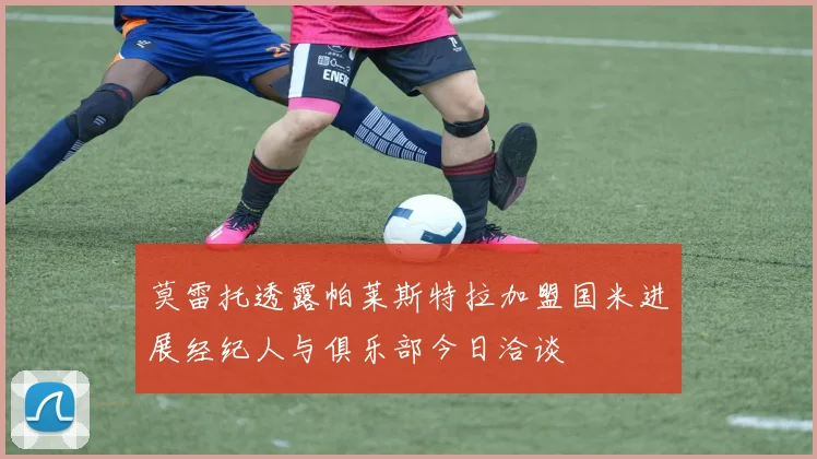 莫雷托透露帕莱斯特拉加盟国米进展经纪人与俱乐部今日洽谈