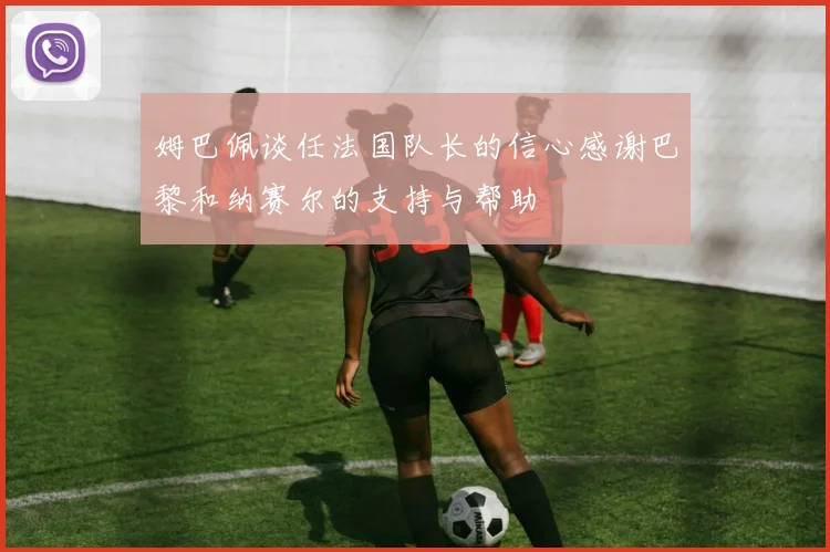 姆巴佩谈任法国队长的信心感谢巴黎和纳赛尔的支持与帮助