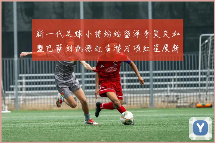新一代足球小将纷纷留洋李昊炎加盟巴萨刘凯源赴黄潜万项红星展新希望