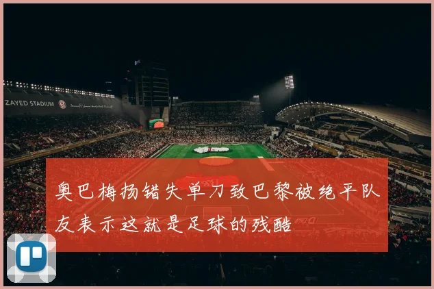 奥巴梅扬错失单刀致巴黎被绝平队友表示这就是足球的残酷