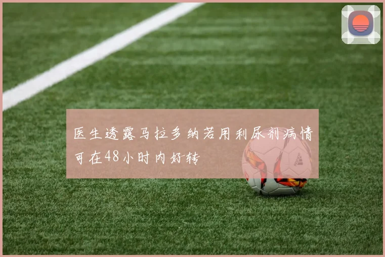 医生透露马拉多纳若用利尿剂病情可在48小时内好转