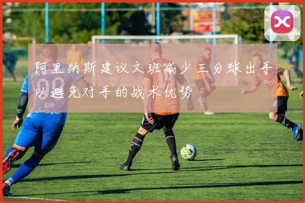 阿里纳斯建议文班减少三分球出手以避免对手的战术优势