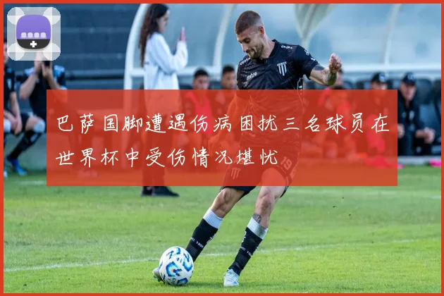 巴萨国脚遭遇伤病困扰三名球员在世界杯中受伤情况堪忧