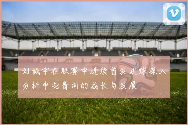 刘诚宇在联赛中连续首发进球深入分析申花青训的成长与发展