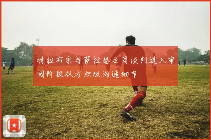 特拉布宗与萨拉赫合同谈判进入审阅阶段双方积极沟通细节