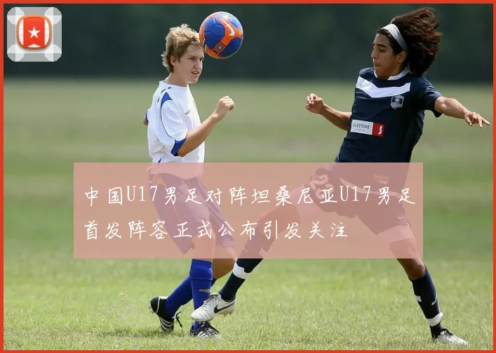 中国U17男足对阵坦桑尼亚U17男足首发阵容正式公布引发关注