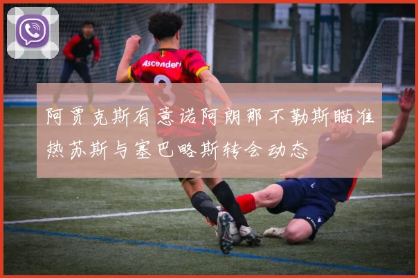 阿贾克斯有意诺阿朗那不勒斯瞄准热苏斯与塞巴略斯转会动态
