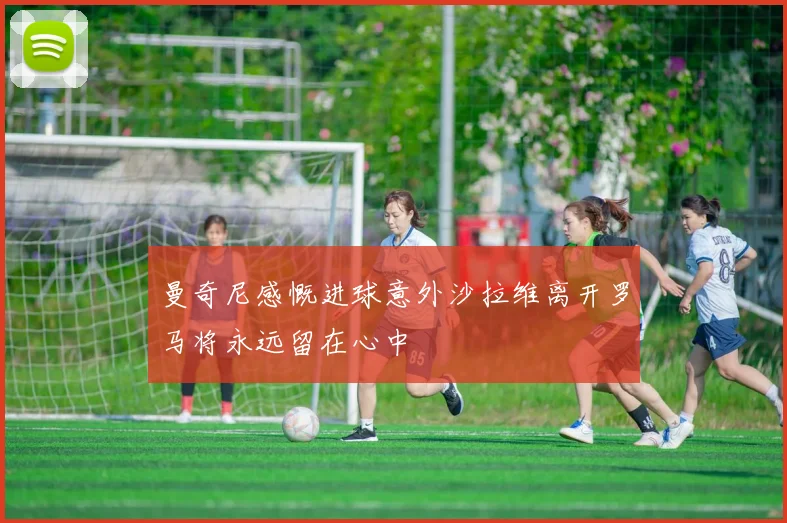 曼奇尼感慨进球意外沙拉维离开罗马将永远留在心中