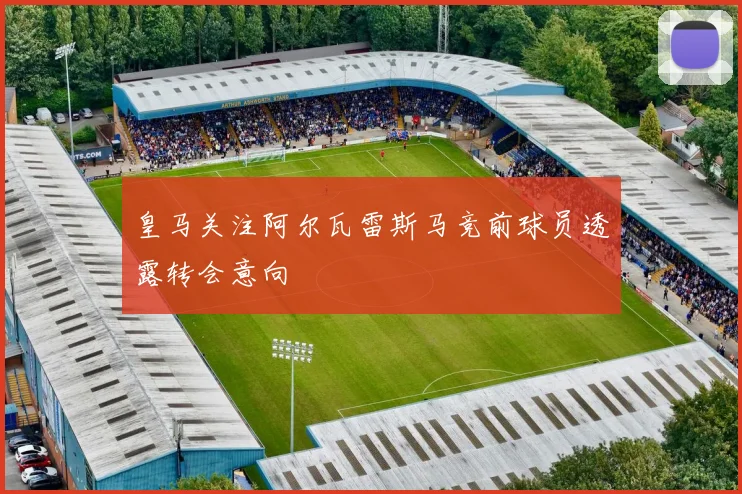 皇马关注阿尔瓦雷斯马竞前球员透露转会意向
