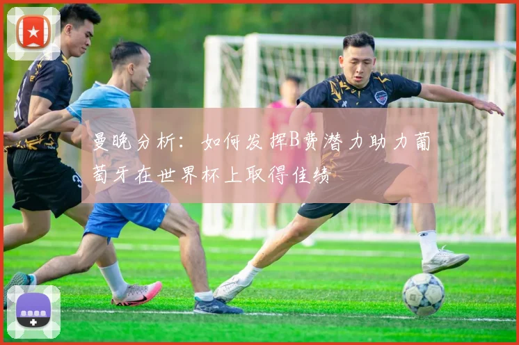 曼晚分析：如何发挥B费潜力助力葡萄牙在世界杯上取得佳绩