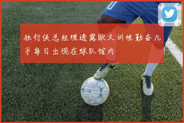 独行侠总经理透露欧文训练勤奋几乎每日出现在球队馆内