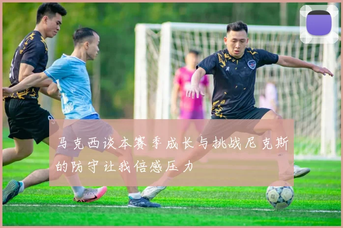 马克西谈本赛季成长与挑战尼克斯的防守让我倍感压力