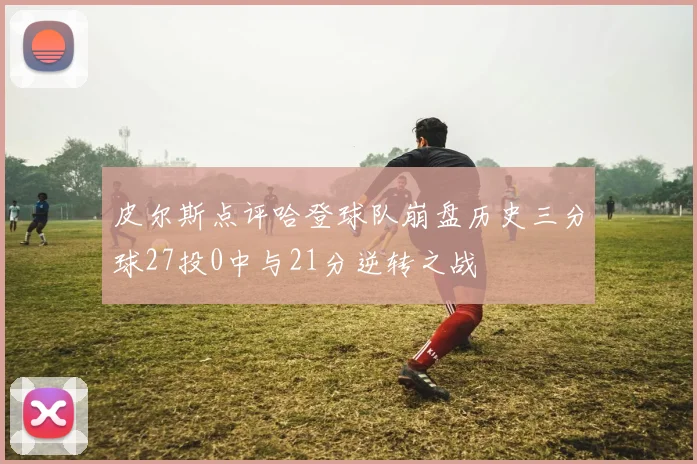 皮尔斯点评哈登球队崩盘历史三分球27投0中与21分逆转之战