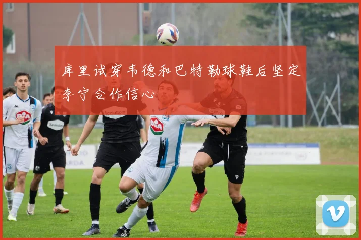 库里试穿韦德和巴特勒球鞋后坚定李宁合作信心
