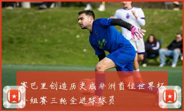 赛巴里创造历史成非洲首位世界杯小组赛三轮全进球球员