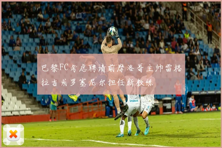 巴黎FC考虑聘请前摩洛哥主帅雷格拉吉或罗塞尼尔担任新教练