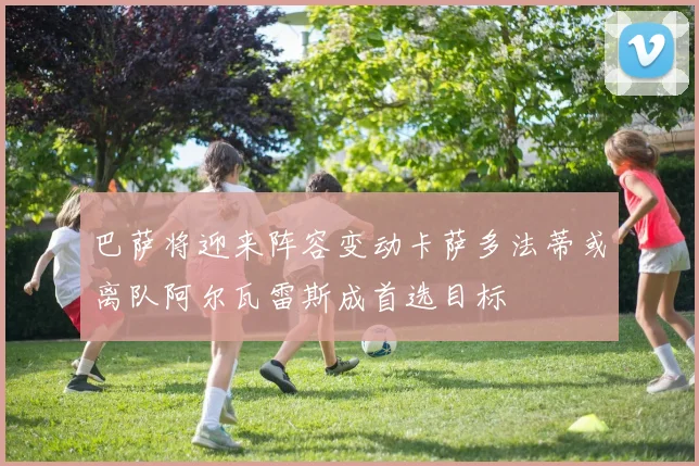 巴萨将迎来阵容变动卡萨多法蒂或离队阿尔瓦雷斯成首选目标