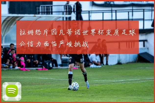 拉姆怒斥因凡蒂诺世界杯变质足球公信力面临严峻挑战