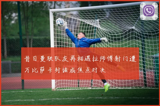 昔日曼联队友再相遇拉师傅射门遭万比萨卡封堵成焦点对决