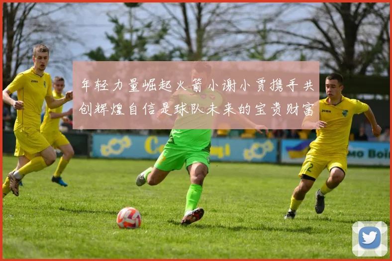 年轻力量崛起火箭小谢小贾携手共创辉煌自信是球队未来的宝贵财富