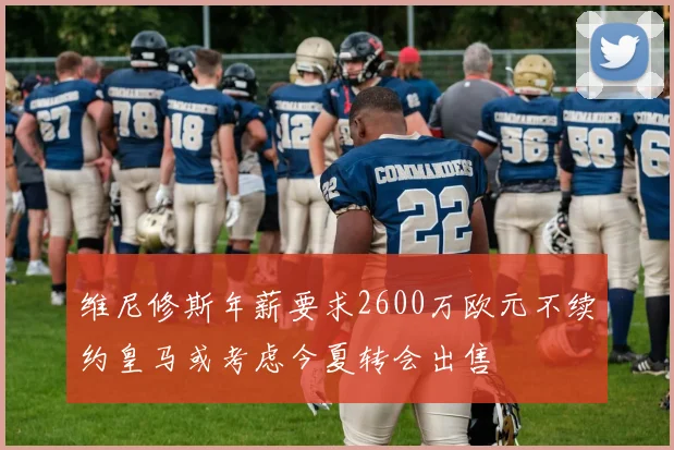 维尼修斯年薪要求2600万欧元不续约皇马或考虑今夏转会出售
