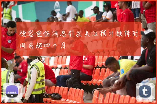 德容重伤消息引发关注预计缺阵时间或超四个月