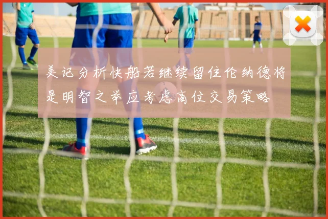 美记分析快船若继续留住伦纳德将是明智之举应考虑高位交易策略