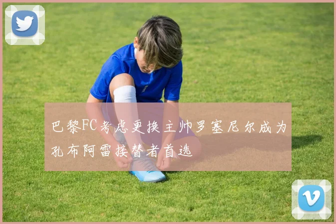 巴黎FC考虑更换主帅罗塞尼尔成为孔布阿雷接替者首选