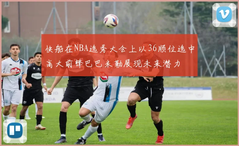 快船在NBA选秀大会上以36顺位选中高大前锋巴巴米勒展现未来潜力