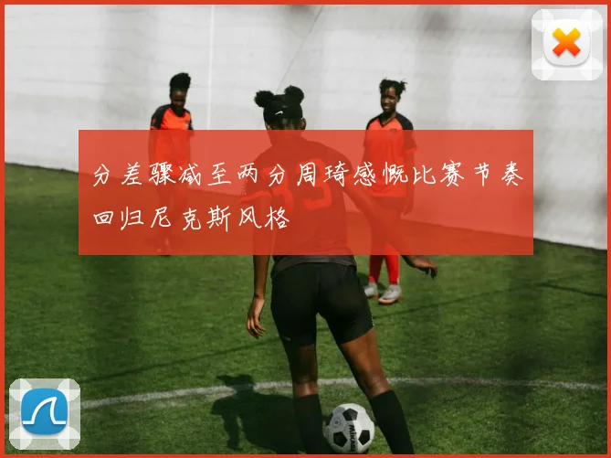 分差骤减至两分周琦感慨比赛节奏回归尼克斯风格
