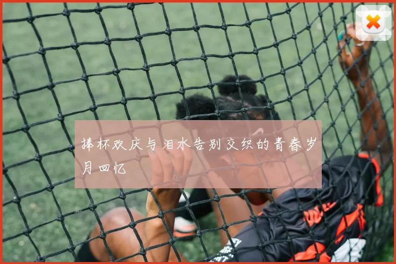 捧杯欢庆与泪水告别交织的青春岁月回忆