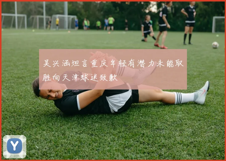 吴兴涵坦言重庆年轻有潜力未能取胜向天津球迷致歉