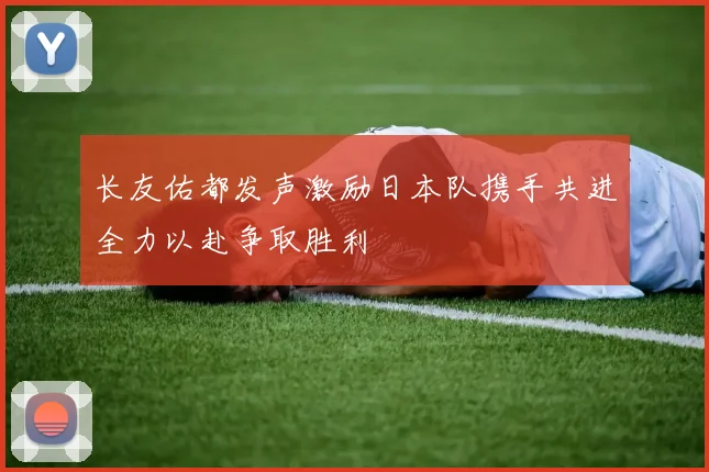 长友佑都发声激励日本队携手共进全力以赴争取胜利
