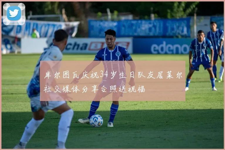 库尔图瓦庆祝34岁生日队友居莱尔社交媒体分享合照送祝福